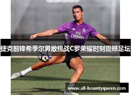 捷克前锋希季尔勇敢挑战C罗荣耀时刻震撼足坛