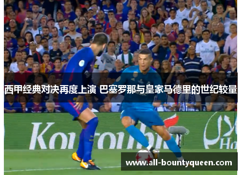 西甲经典对决再度上演 巴塞罗那与皇家马德里的世纪较量 西甲经典对决再度上演 巴塞罗那与皇家马德里的世纪较量
