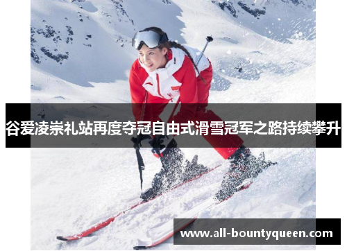 谷爱凌崇礼站再度夺冠自由式滑雪冠军之路持续攀升