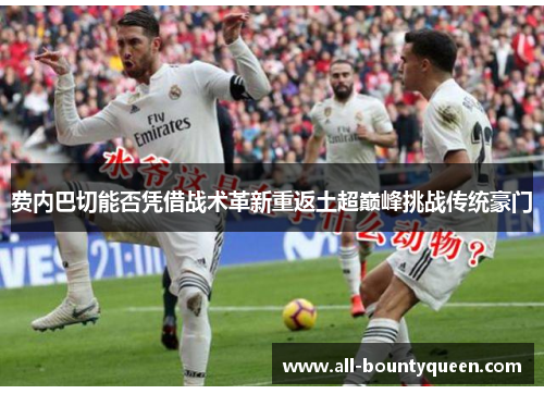 费内巴切能否凭借战术革新重返土超巅峰挑战传统豪门 费内巴切能否凭借战术革新重返土超巅峰挑战传统豪门