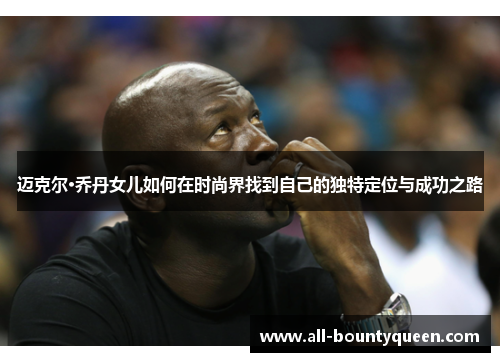 迈克尔·乔丹女儿如何在时尚界找到自己的独特定位与成功之路 迈克尔·乔丹女儿如何在时尚界找到自己的独特定位与成功之路