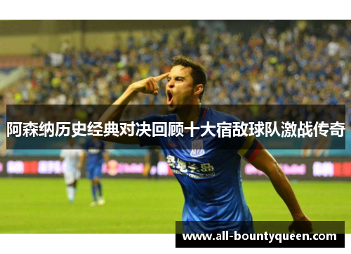 阿森纳历史经典对决回顾十大宿敌球队激战传奇 阿森纳历史经典对决回顾十大宿敌球队激战传奇