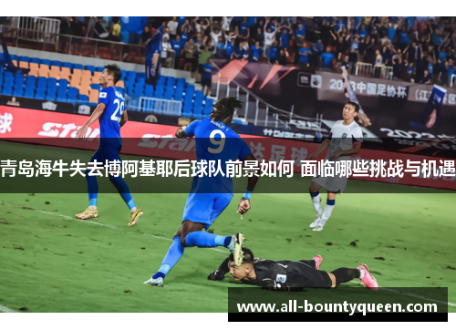 青岛海牛失去博阿基耶后球队前景如何 面临哪些挑战与机遇