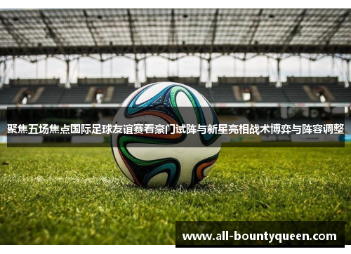 聚焦五场焦点国际足球友谊赛看豪门试阵与新星亮相战术博弈与阵容调整 聚焦五场焦点国际足球友谊赛看豪门试阵与新星亮相战术博弈与阵容调整