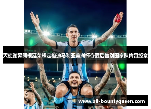 天使谢幕阿根廷荣耀定格迪马利亚美洲杯夺冠后告别国家队传奇终章