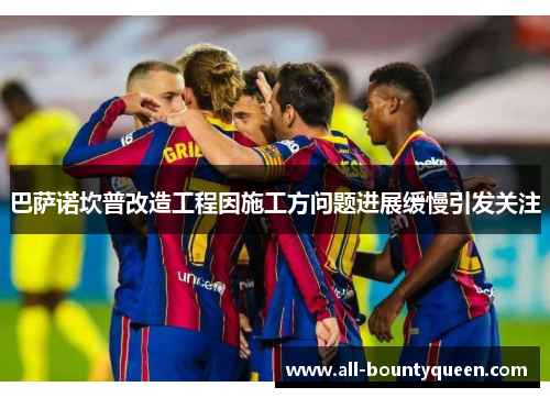 巴萨诺坎普改造工程因施工方问题进展缓慢引发关注 巴萨诺坎普改造工程因施工方问题进展缓慢引发关注