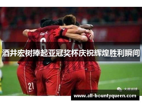 酒井宏树捧起亚冠奖杯庆祝辉煌胜利瞬间