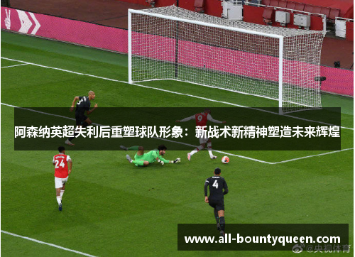 阿森纳英超失利后重塑球队形象:新战术新精神塑造未来辉煌 阿森纳英超失利后重塑球队形象:新战术新精神塑造未来辉煌