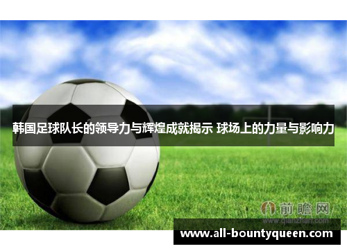 韩国足球队长的领导力与辉煌成就揭示 球场上的力量与影响力