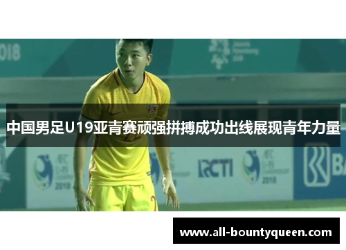 中国男足U19亚青赛顽强拼搏成功出线展现青年力量