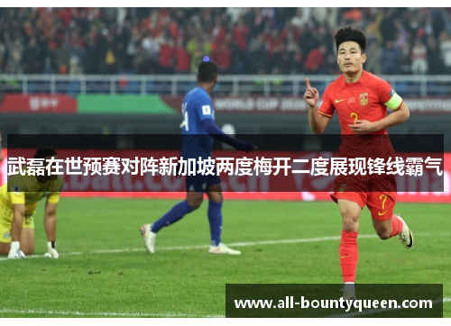 武磊在世预赛对阵新加坡两度梅开二度展现锋线霸气